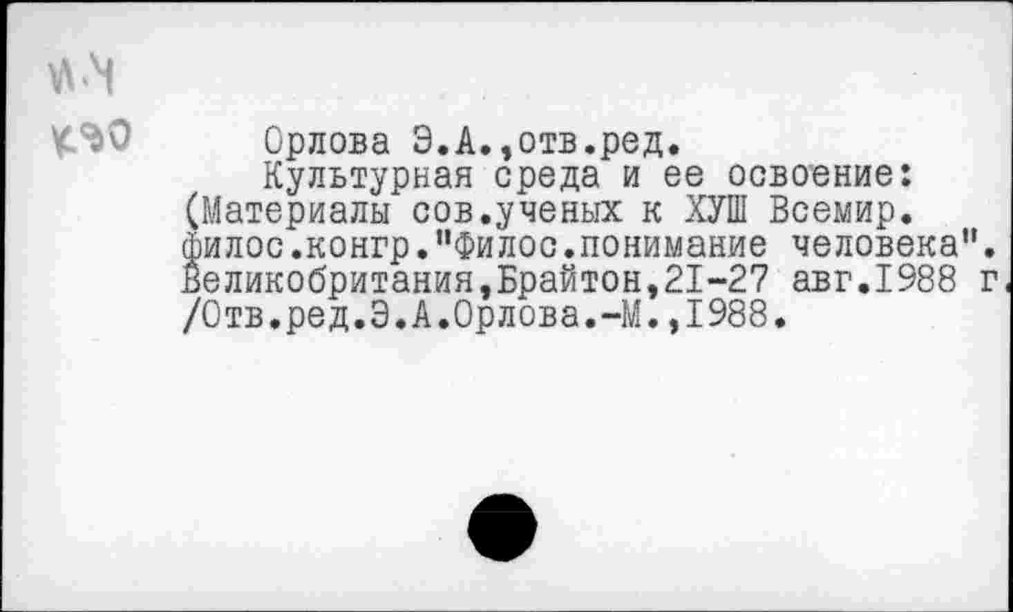 ﻿Орлова Э.А.,отв.ред.
Культурная среда и ее освоение: (Материалы сов.ученых к ХУШ Всемир. филос.конгр.”Филос.понимание человека”. Великобритания,Брайтон,21-27 авг.1988 г /Отв.ред.9.А.Орлова.-М.,1988.